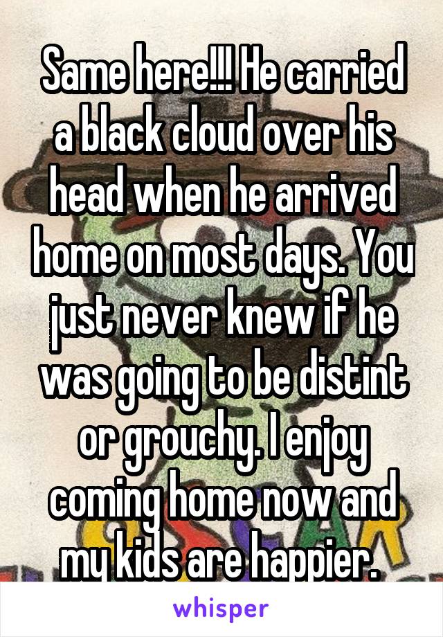 Same here!!! He carried a black cloud over his head when he arrived home on most days. You just never knew if he was going to be distint or grouchy. I enjoy coming home now and my kids are happier. 