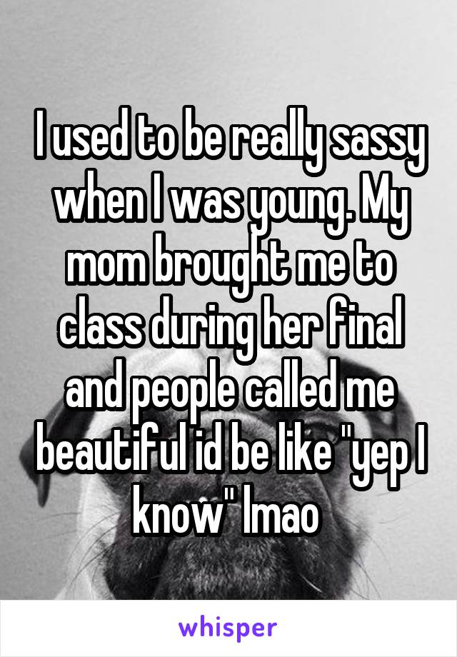 I used to be really sassy when I was young. My mom brought me to class during her final and people called me beautiful id be like "yep I know" lmao 