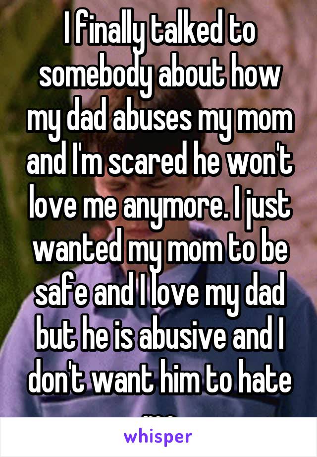I finally talked to somebody about how my dad abuses my mom and I'm scared he won't love me anymore. I just wanted my mom to be safe and I love my dad but he is abusive and I don't want him to hate me