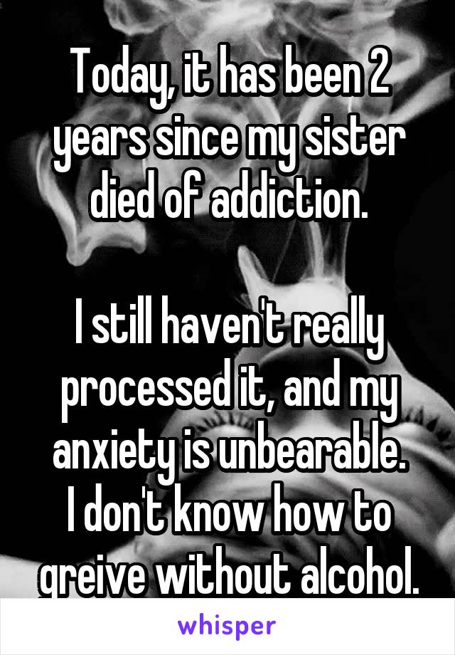 Today, it has been 2 years since my sister died of addiction.

I still haven't really processed it, and my anxiety is unbearable.
I don't know how to greive without alcohol.