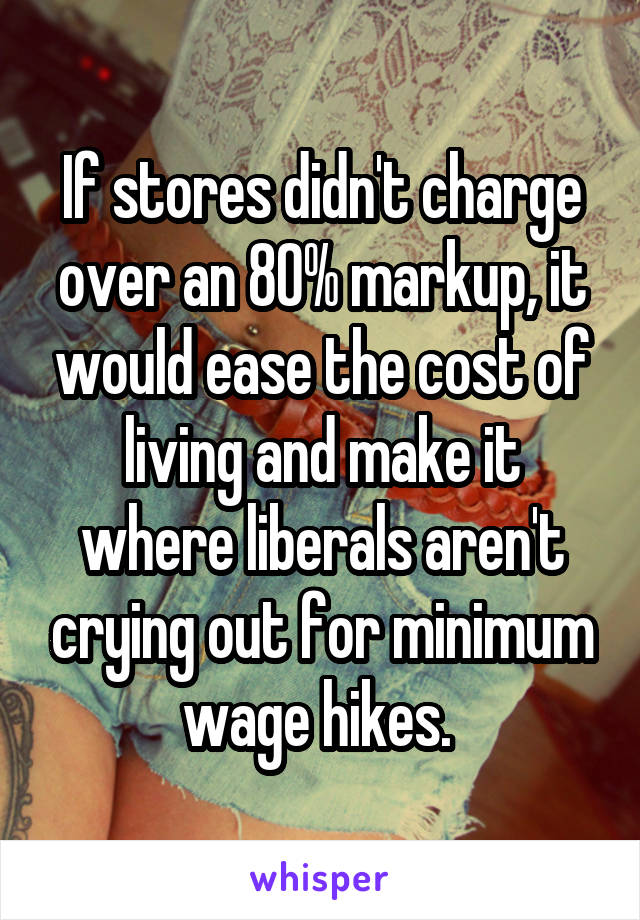 If stores didn't charge over an 80% markup, it would ease the cost of living and make it where liberals aren't crying out for minimum wage hikes. 