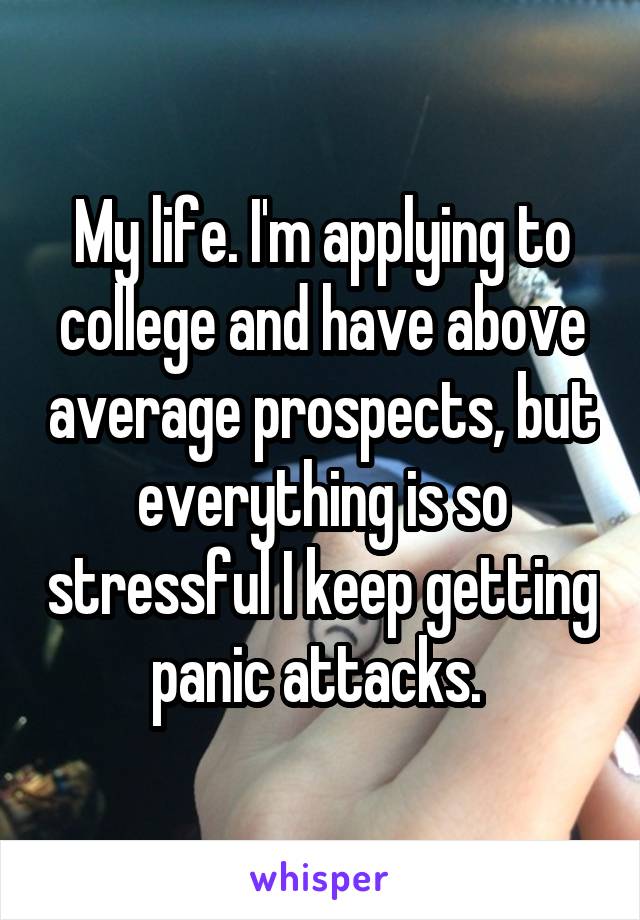 My life. I'm applying to college and have above average prospects, but everything is so stressful I keep getting panic attacks. 