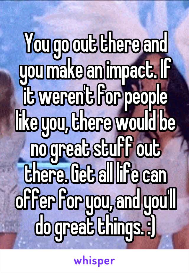 You go out there and you make an impact. If it weren't for people like you, there would be no great stuff out there. Get all life can offer for you, and you'll do great things. :)