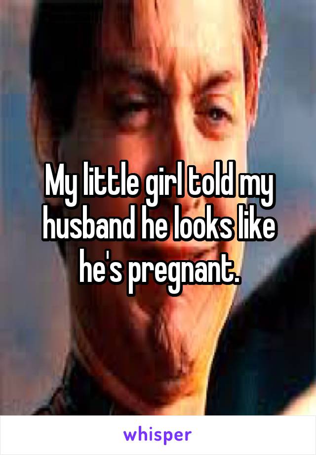 My little girl told my husband he looks like he's pregnant.