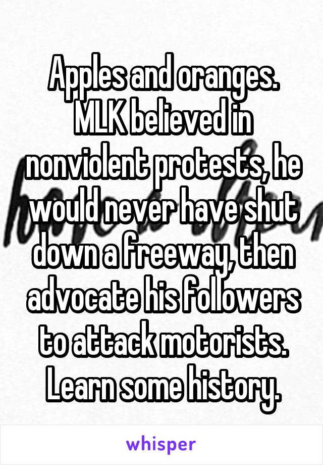 Apples and oranges. MLK believed in nonviolent protests, he would never have shut down a freeway, then advocate his followers to attack motorists. Learn some history.