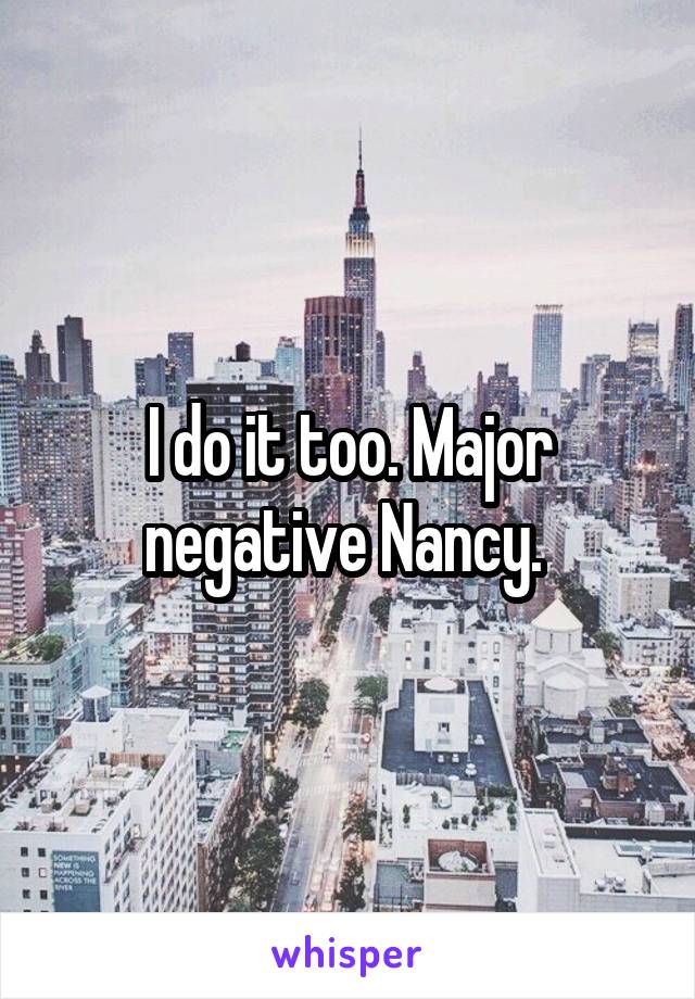 I do it too. Major negative Nancy. 