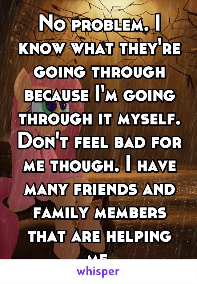 No problem. I know what they're going through because I'm going through it myself. Don't feel bad for me though. I have many friends and family members that are helping me.