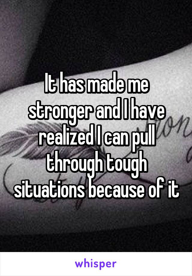 It has made me stronger and I have realized I can pull through tough situations because of it