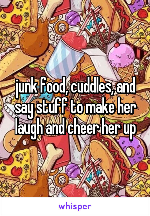 junk food, cuddles, and say stuff to make her laugh and cheer her up