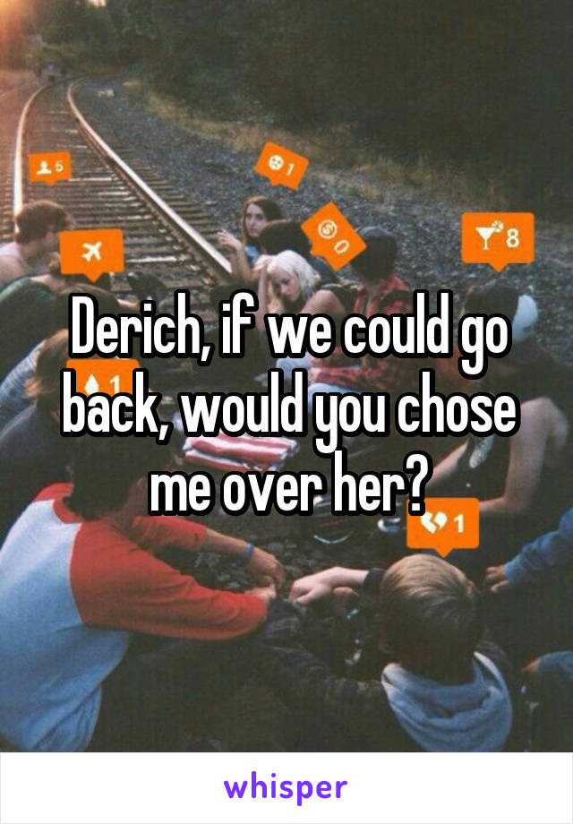 Derich, if we could go back, would you chose me over her?