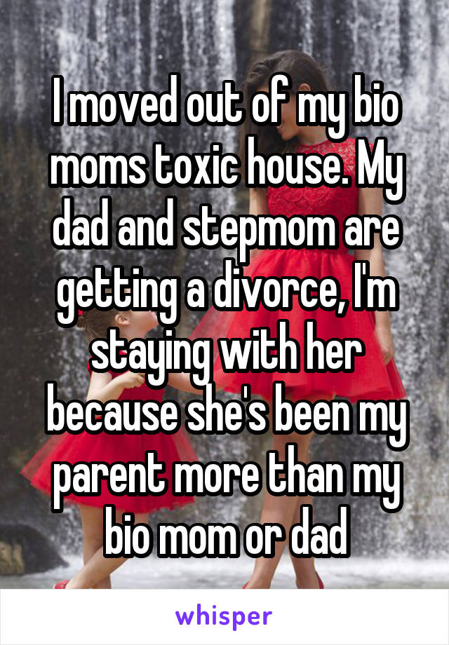 I moved out of my bio moms toxic house. My dad and stepmom are getting a divorce, I'm staying with her because she's been my parent more than my bio mom or dad