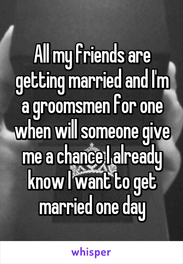 All my friends are getting married and I'm a groomsmen for one when will someone give me a chance I already know I want to get married one day