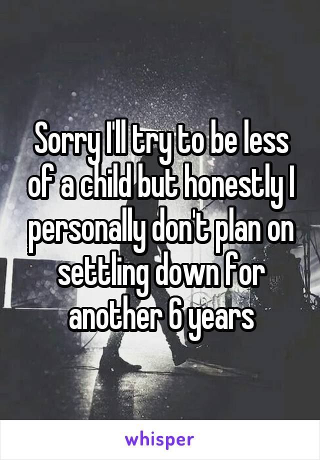 Sorry I'll try to be less of a child but honestly I personally don't plan on settling down for another 6 years