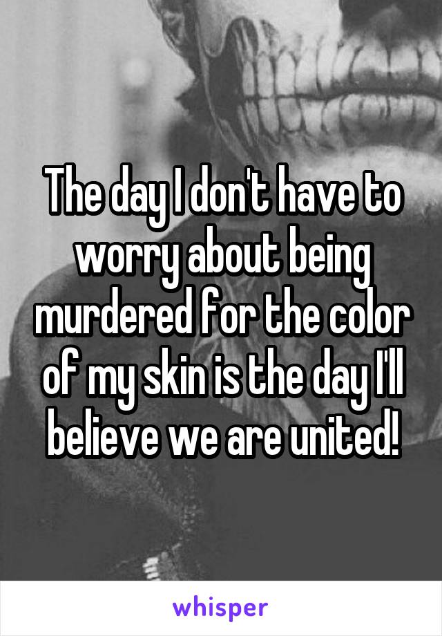 The day I don't have to worry about being murdered for the color of my skin is the day I'll believe we are united!