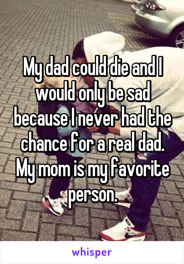 My dad could die and I would only be sad because I never had the chance for a real dad. My mom is my favorite person.