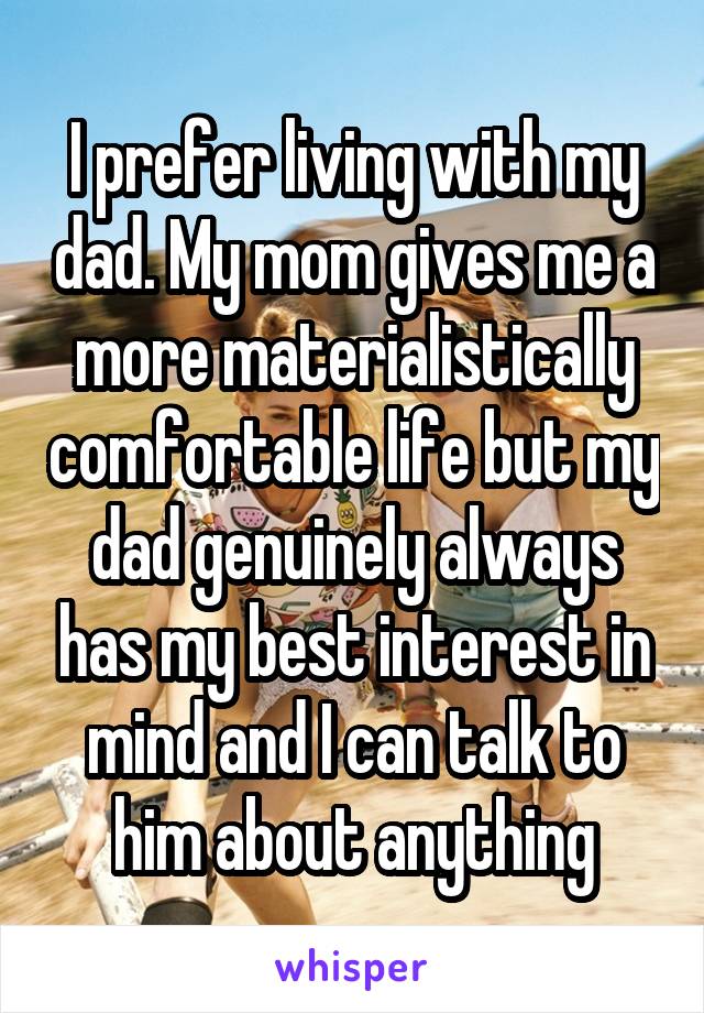 I prefer living with my dad. My mom gives me a more materialistically comfortable life but my dad genuinely always has my best interest in mind and I can talk to him about anything