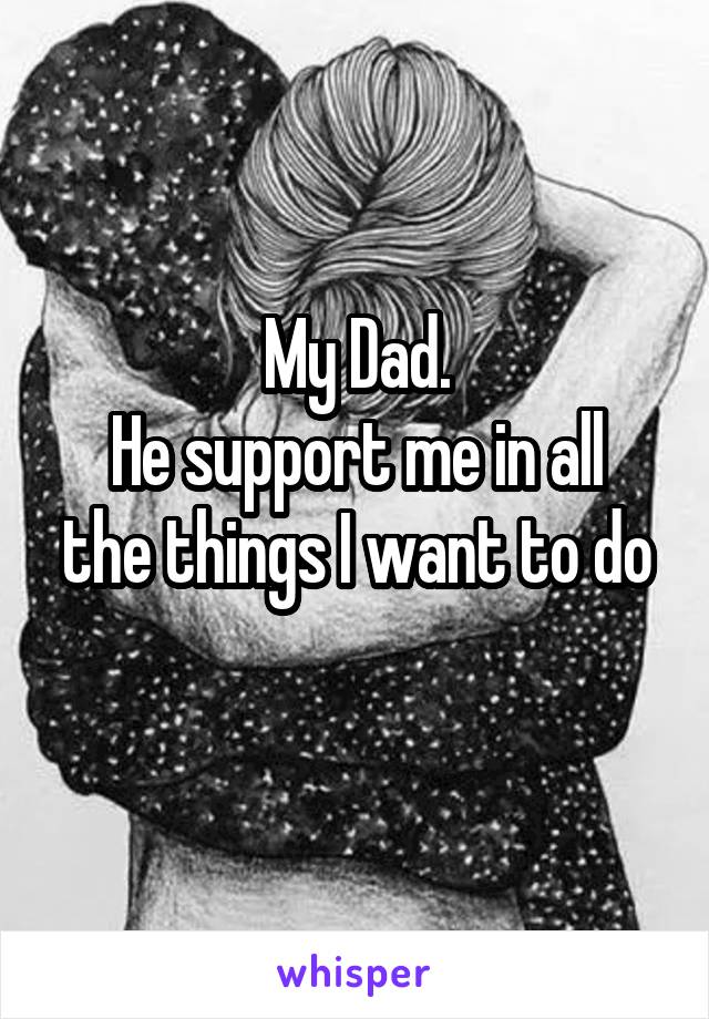 My Dad.
He support me in all the things I want to do
