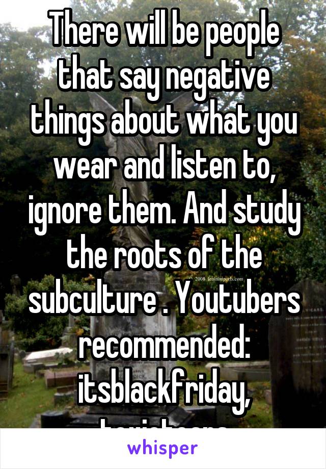 There will be people that say negative things about what you wear and listen to, ignore them. And study the roots of the subculture . Youtubers recommended: itsblackfriday, toxictears