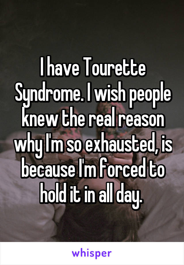 I have Tourette Syndrome. I wish people knew the real reason why I'm so exhausted, is because I'm forced to hold it in all day. 