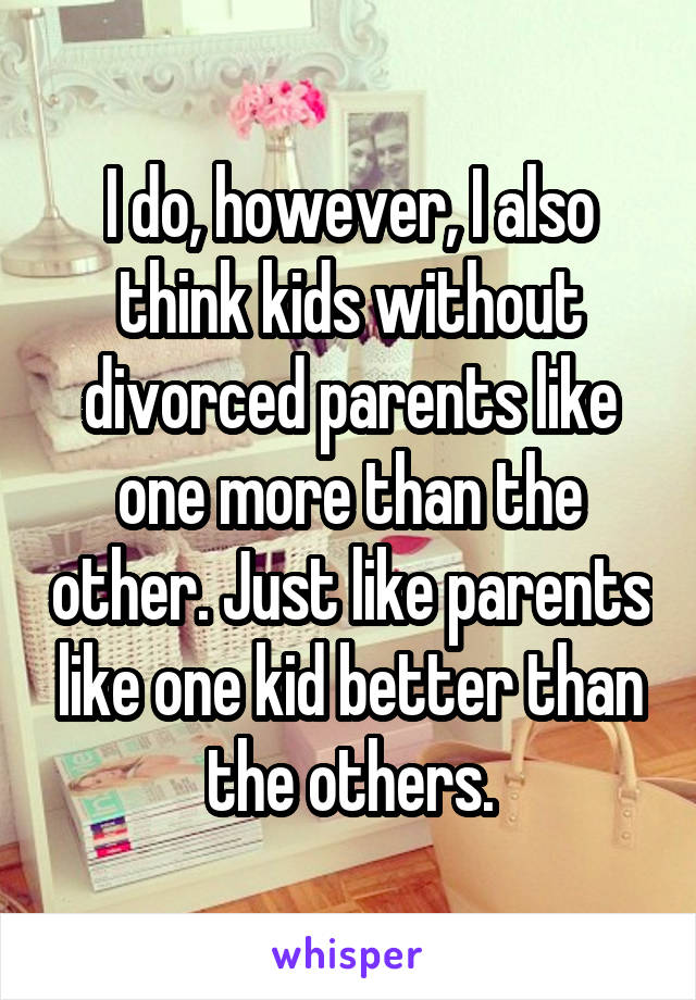 I do, however, I also think kids without divorced parents like one more than the other. Just like parents like one kid better than the others.