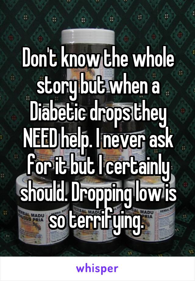 Don't know the whole story but when a Diabetic drops they NEED help. I never ask for it but I certainly should. Dropping low is so terrifying. 