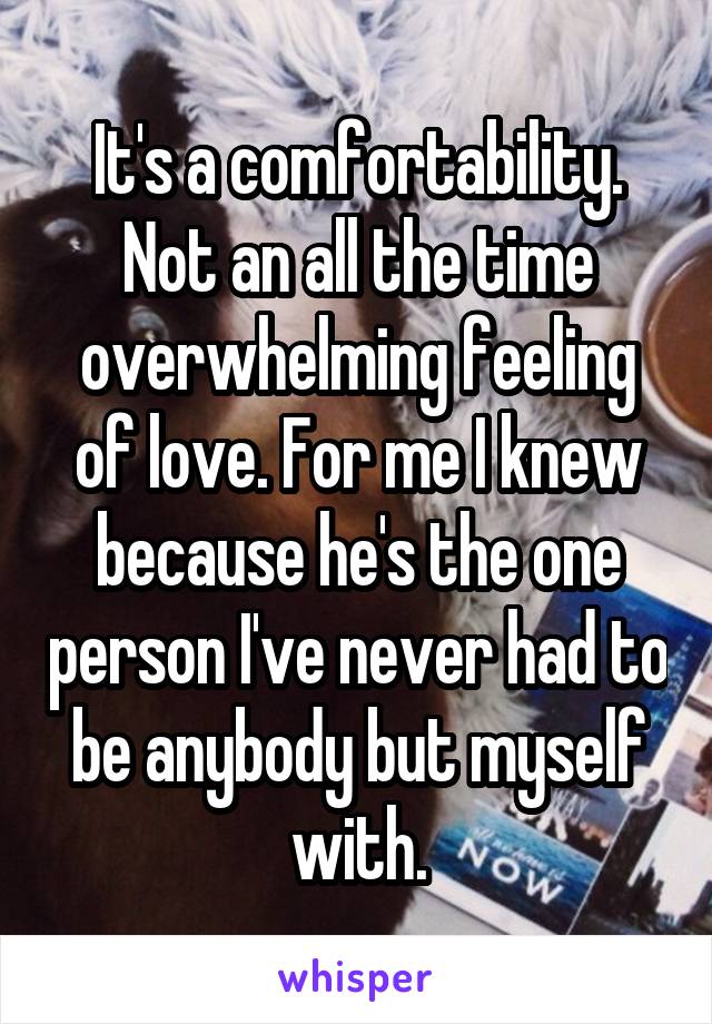 It's a comfortability. Not an all the time overwhelming feeling of love. For me I knew because he's the one person I've never had to be anybody but myself with.