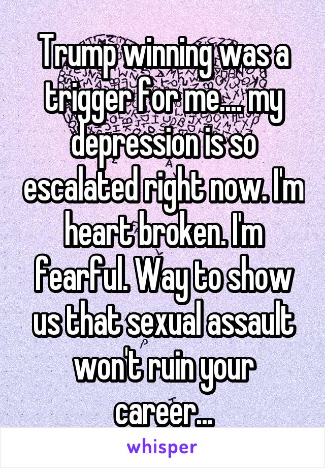 Trump winning was a trigger for me.... my depression is so escalated right now. I'm heart broken. I'm fearful. Way to show us that sexual assault won't ruin your career...