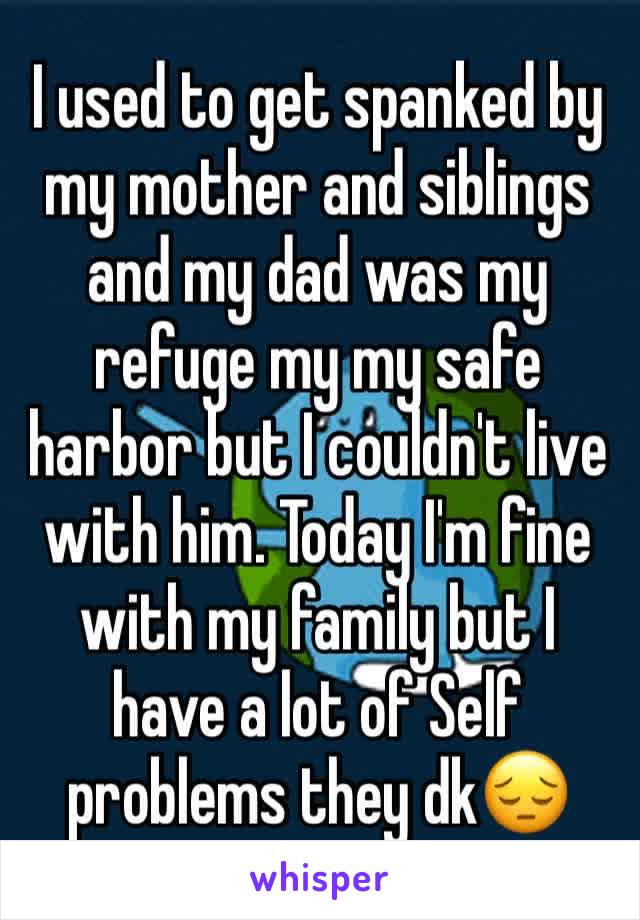 I used to get spanked by my mother and siblings and my dad was my refuge my my safe harbor but I couldn't live with him. Today I'm fine with my family but I have a lot of Self problems they dk😔