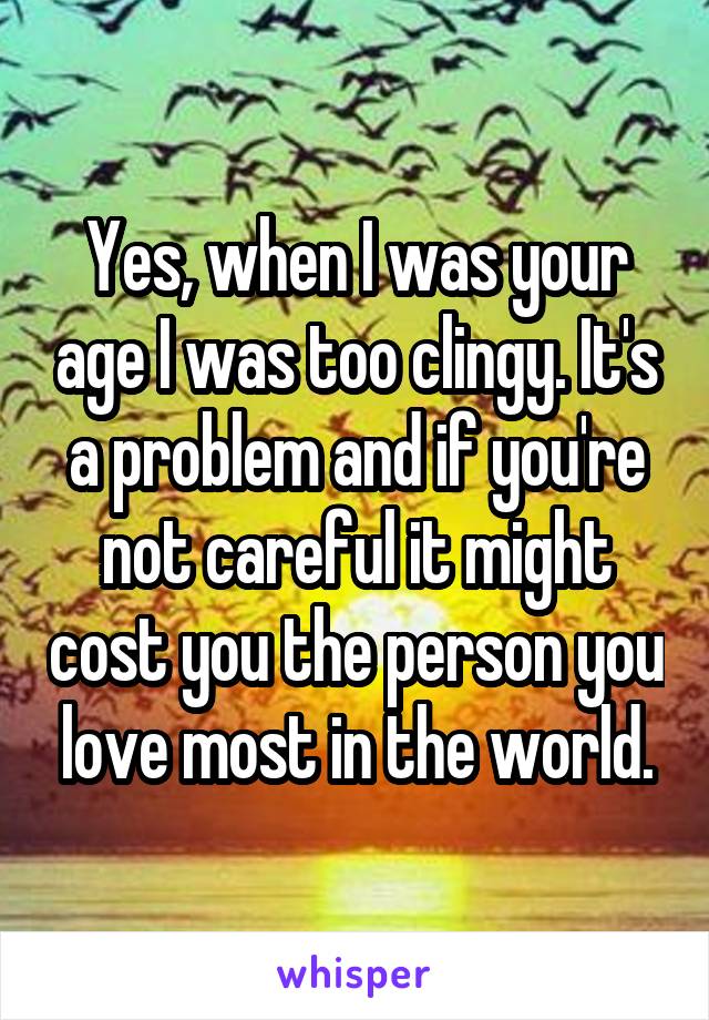 Yes, when I was your age I was too clingy. It's a problem and if you're not careful it might cost you the person you love most in the world.