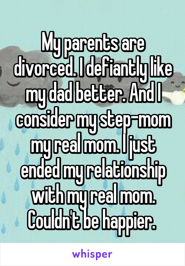 My parents are divorced. I defiantly like my dad better. And I consider my step-mom my real mom. I just ended my relationship with my real mom. Couldn't be happier. 