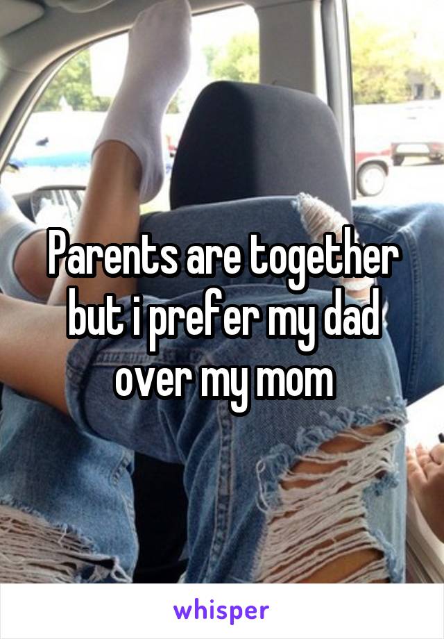 Parents are together but i prefer my dad over my mom