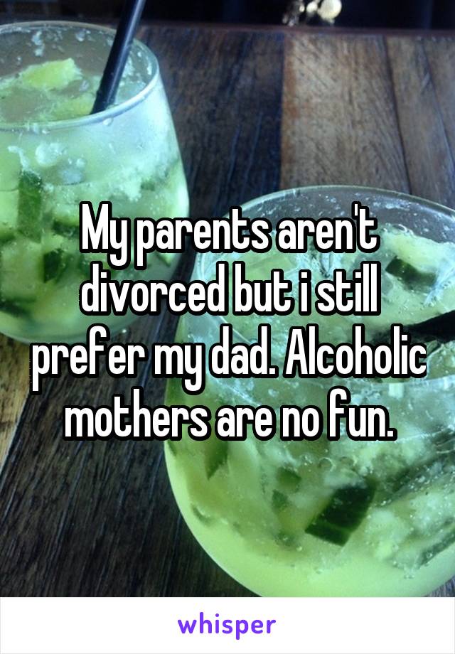 My parents aren't divorced but i still prefer my dad. Alcoholic mothers are no fun.