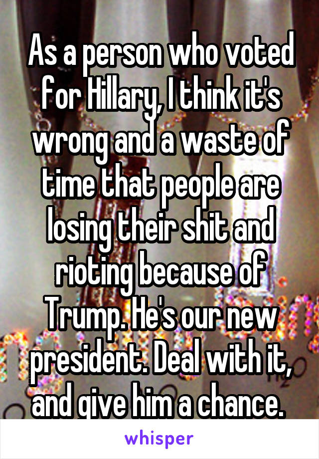 As a person who voted for Hillary, I think it's wrong and a waste of time that people are losing their shit and rioting because of Trump. He's our new president. Deal with it, and give him a chance. 