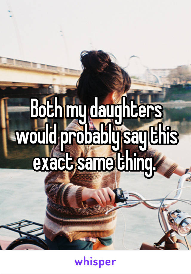 Both my daughters would probably say this exact same thing. 