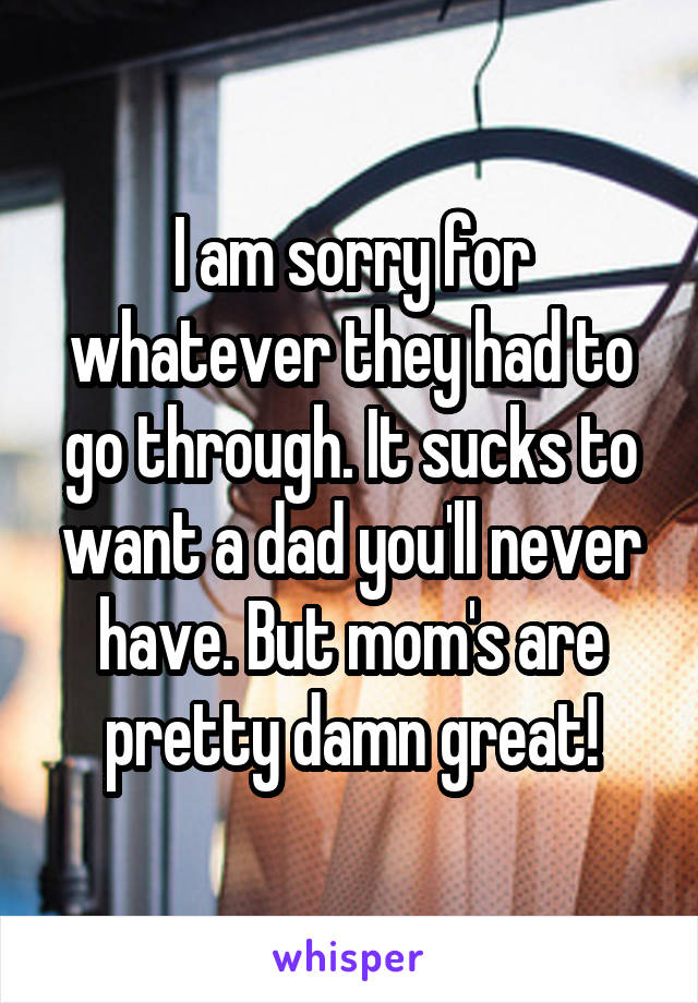 I am sorry for whatever they had to go through. It sucks to want a dad you'll never have. But mom's are pretty damn great!