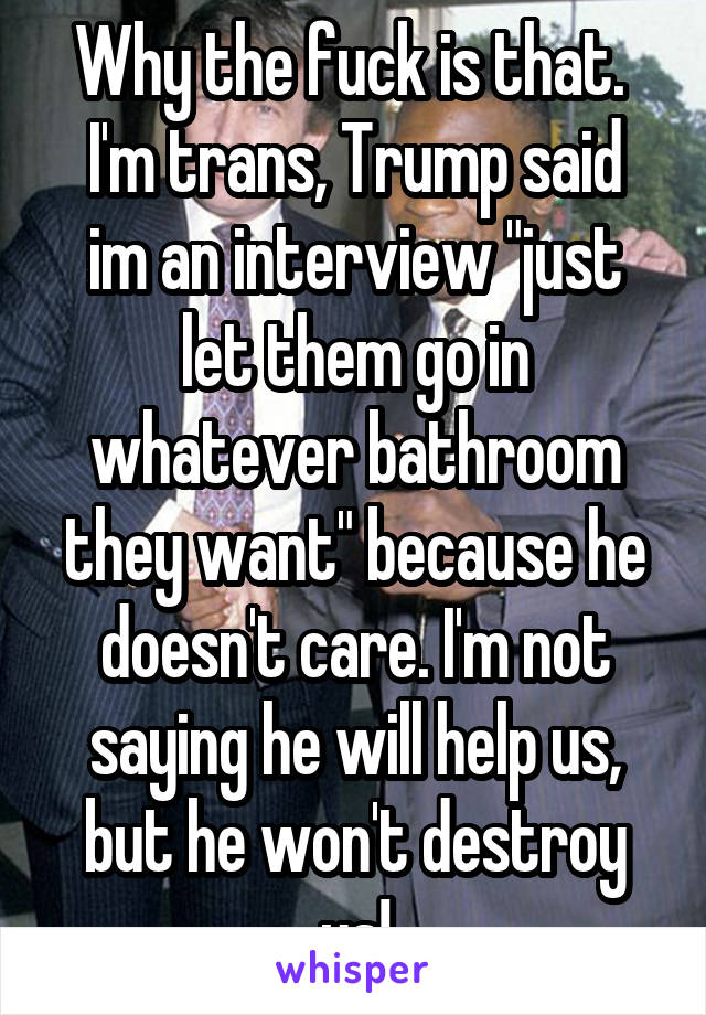 Why the fuck is that. 
I'm trans, Trump said im an interview "just let them go in whatever bathroom they want" because he doesn't care. I'm not saying he will help us, but he won't destroy us!