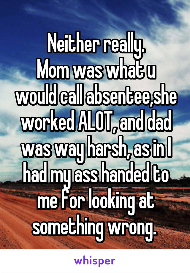 Neither really.
Mom was what u would call absentee,she worked ALOT, and dad was way harsh, as in I had my ass handed to me for looking at something wrong. 