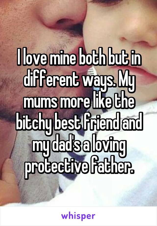 I love mine both but in different ways. My mums more like the bitchy best friend and my dad's a loving protective father.