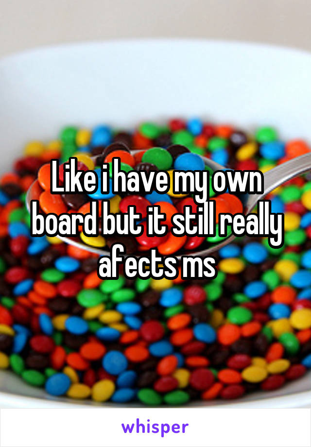 Like i have my own board but it still really afects ms