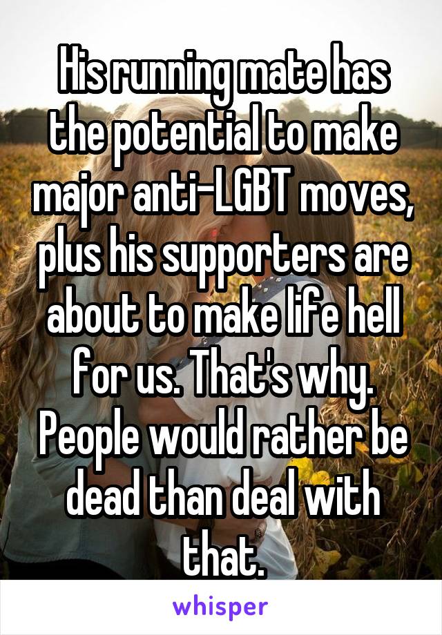 His running mate has the potential to make major anti-LGBT moves, plus his supporters are about to make life hell for us. That's why. People would rather be dead than deal with that.