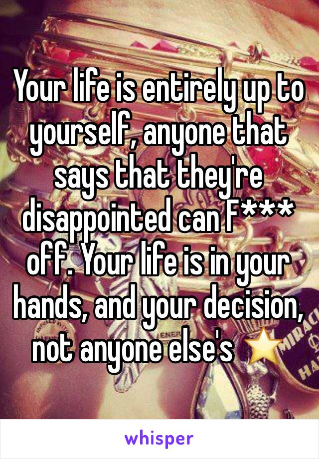 Your life is entirely up to yourself, anyone that says that they're disappointed can F*** off. Your life is in your hands, and your decision, not anyone else's ⭐️