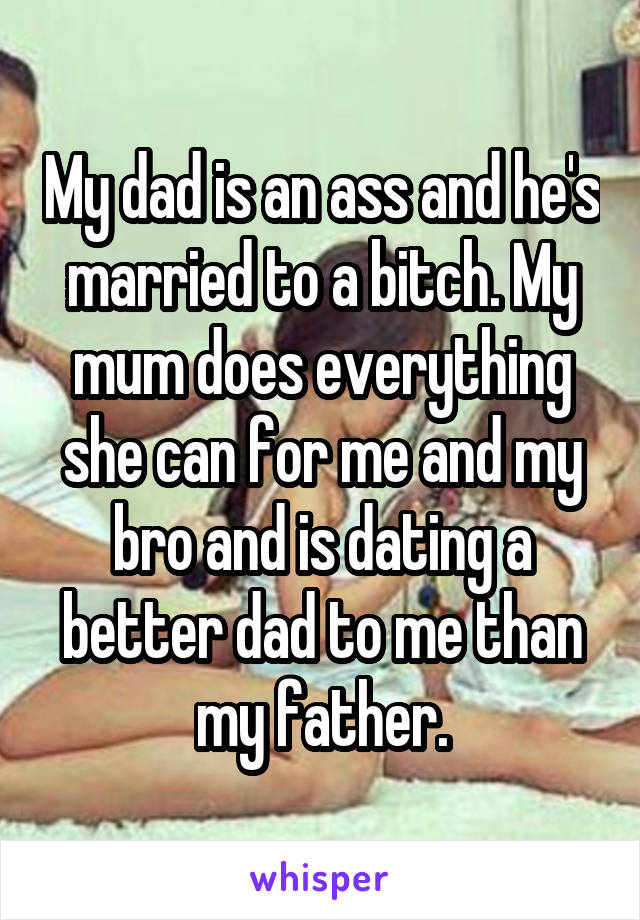My dad is an ass and he's married to a bitch. My mum does everything she can for me and my bro and is dating a better dad to me than my father.
