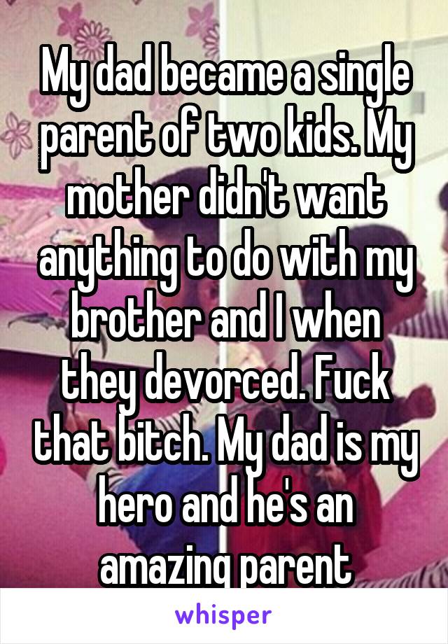 My dad became a single parent of two kids. My mother didn't want anything to do with my brother and I when they devorced. Fuck that bitch. My dad is my hero and he's an amazing parent