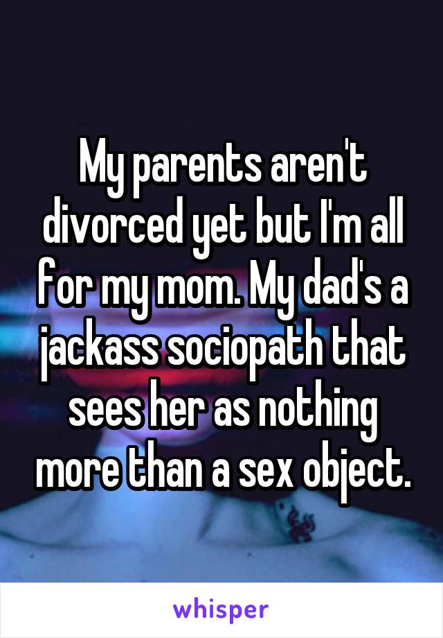 My parents aren't divorced yet but I'm all for my mom. My dad's a jackass sociopath that sees her as nothing more than a sex object.