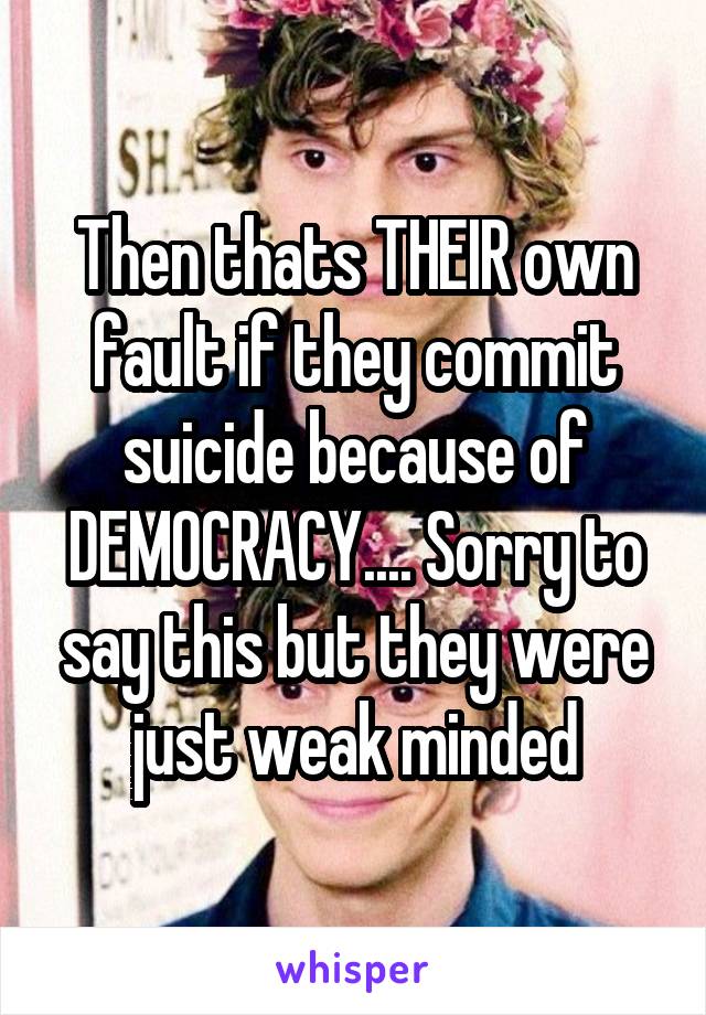 Then thats THEIR own fault if they commit suicide because of DEMOCRACY.... Sorry to say this but they were just weak minded