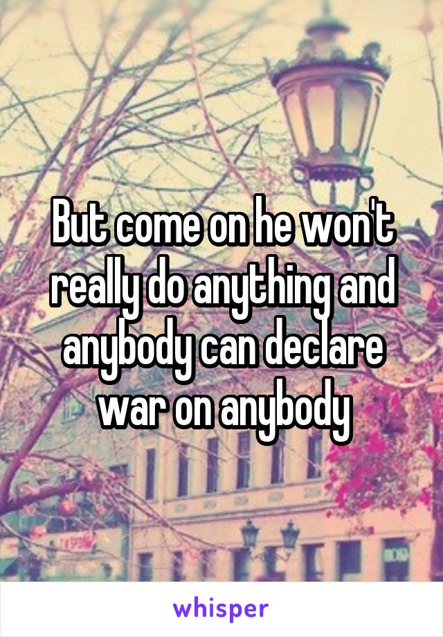 But come on he won't really do anything and anybody can declare war on anybody