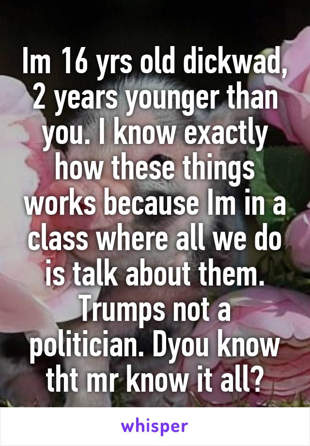 Im 16 yrs old dickwad, 2 years younger than you. I know exactly how these things works because Im in a class where all we do is talk about them. Trumps not a politician. Dyou know tht mr know it all?