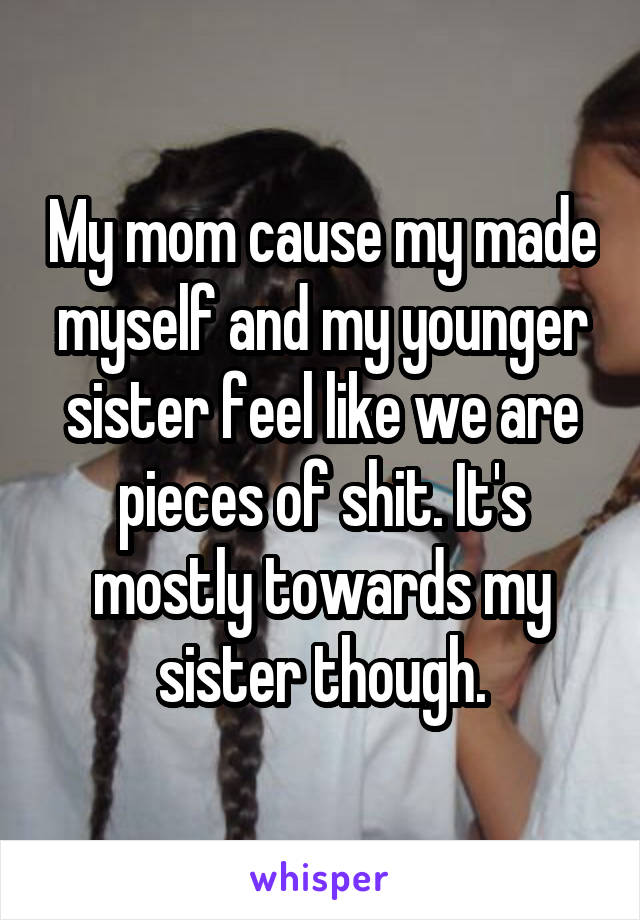 My mom cause my made myself and my younger sister feel like we are pieces of shit. It's mostly towards my sister though.