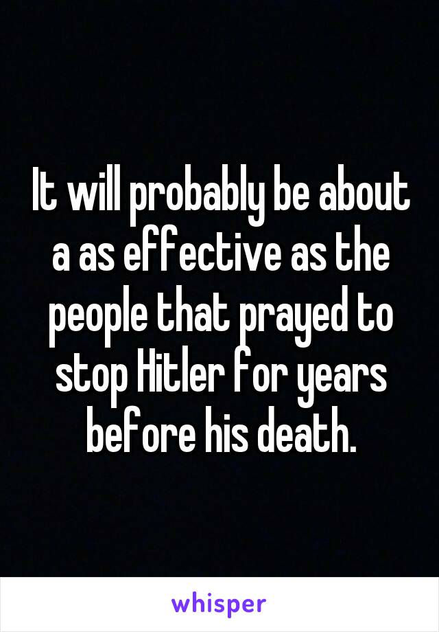 It will probably be about a as effective as the people that prayed to stop Hitler for years before his death.