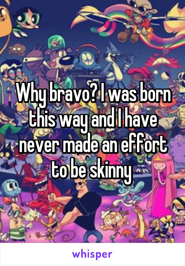Why bravo? I was born this way and I have never made an effort to be skinny 